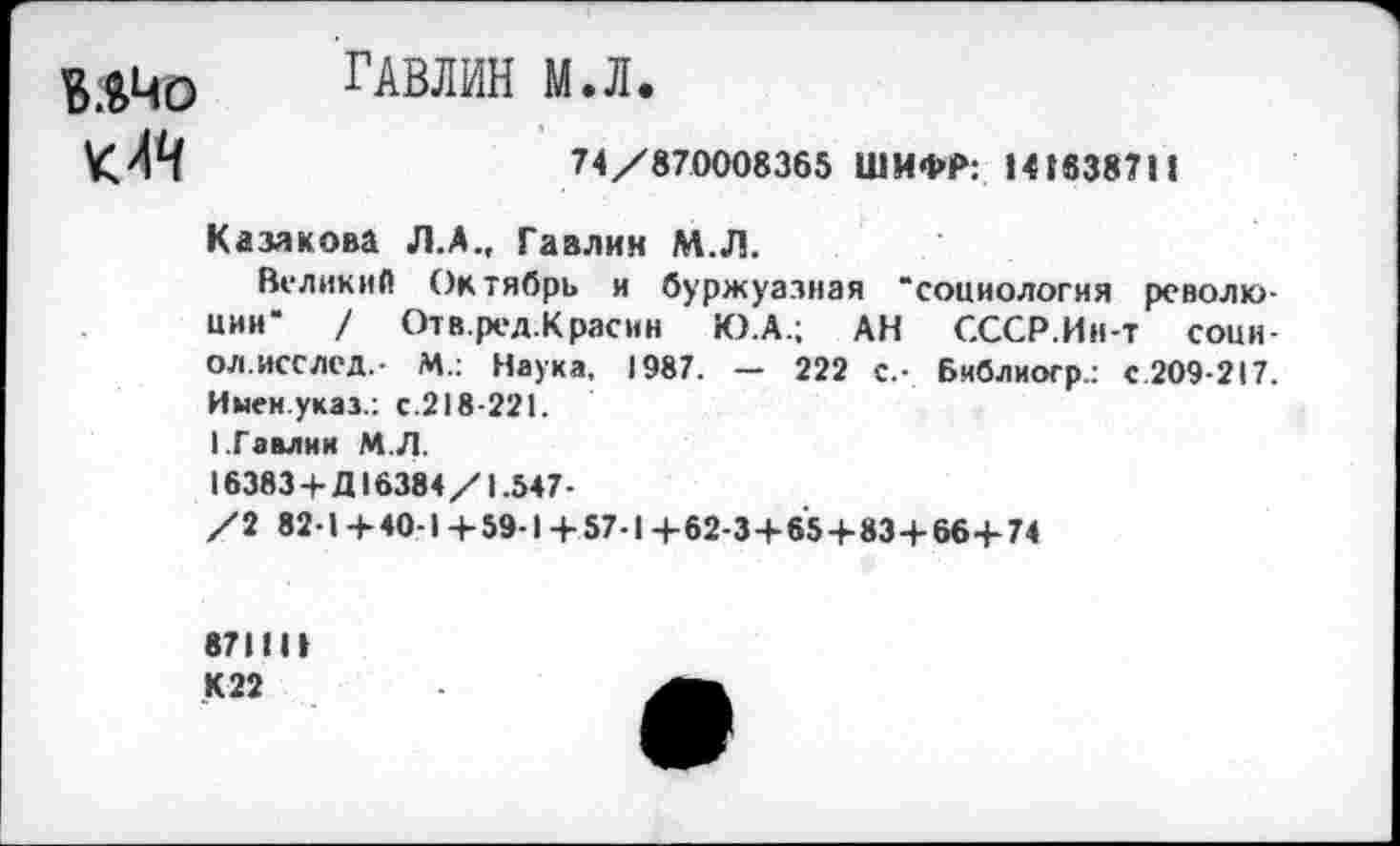 ﻿ГАВЛИН М.Л.
74/870008365 ШИФР: >41838711
Казакова Л.А., Гавлин М.Л.
Великий Октябрь и буржуазная “социология революции" / Отв.ред.К расин Ю.А.; АН СССР.Ин-т сони-ол.исслед,- М.: Наука, 1987. — 222 с.- Библиоср.: С2О9-217. Имен указ.: с.218-221. 1.Гавлнк М.Л.
16383 + Д16384/1.547-
/2 82-1 +40-1 + 59-1+57-1+62-3+65+83+66+74
87111»
К22